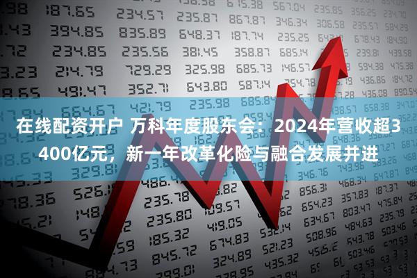 在线配资开户 万科年度股东会：2024年营收超3400亿元，新一年改革化险与融合发展并进