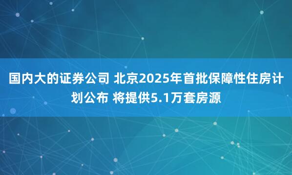 国内大的证券公司 北京2025年首批保障性住房计划公布 将提供5.1万套房源