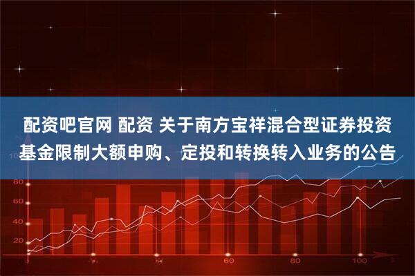配资吧官网 配资 关于南方宝祥混合型证券投资基金限制大额申购、定投和转换转入业务的公告