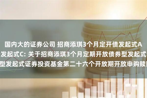 国内大的证券公司 招商添琪3个月定开债发起式A,招商添琪3个月定开债发起式C: 关于招商添琪3个月定期开放债券型发起式证券投资基金第二十六个开放期开放申购赎回及转换业务的公告