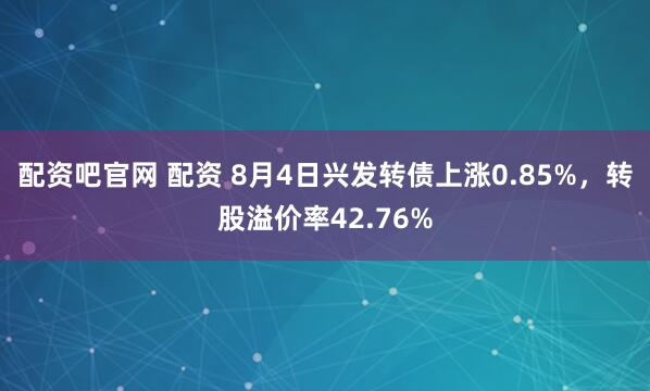 配资吧官网 配资 8月4日兴发转债上涨0.85%，转股溢价率42.76%