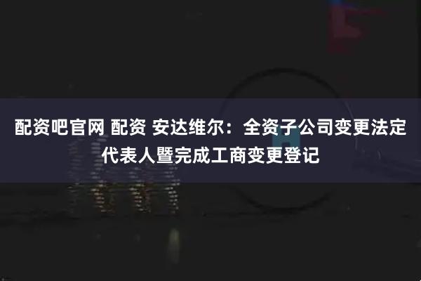 配资吧官网 配资 安达维尔：全资子公司变更法定代表人暨完成工商变更登记