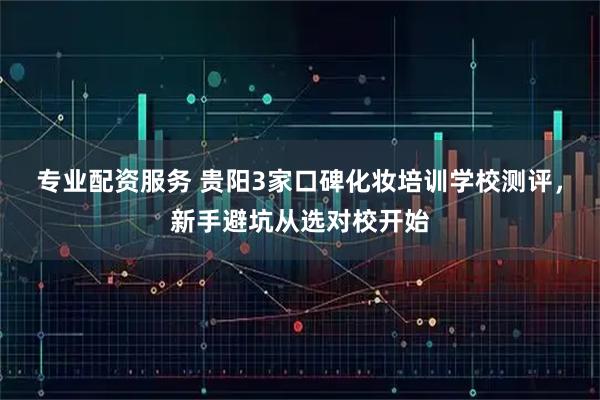 专业配资服务 贵阳3家口碑化妆培训学校测评，新手避坑从选对校开始