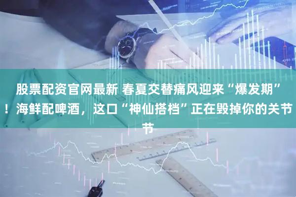 股票配资官网最新 春夏交替痛风迎来“爆发期”！海鲜配啤酒，这口“神仙搭档”正在毁掉你的关节