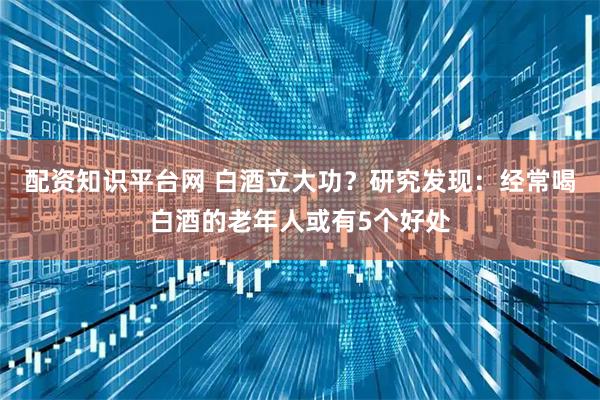 配资知识平台网 白酒立大功？研究发现：经常喝白酒的老年人或有5个好处