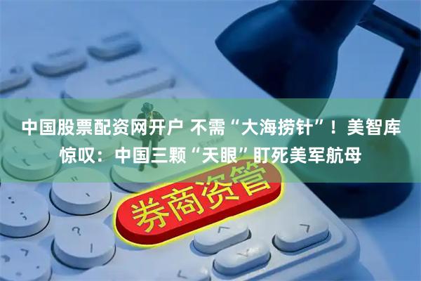 中国股票配资网开户 不需“大海捞针”！美智库惊叹：中国三颗“天眼”盯死美军航母