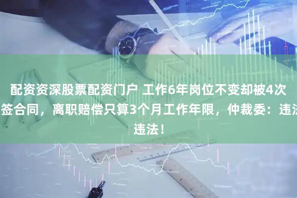 配资资深股票配资门户 工作6年岗位不变却被4次换签合同，离职赔偿只算3个月工作年限，仲裁委：违法！