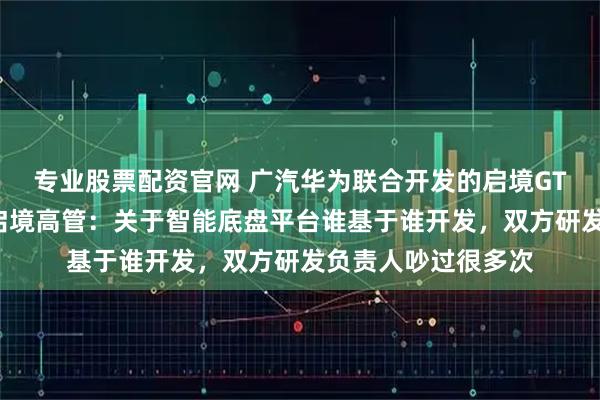 专业股票配资官网 广汽华为联合开发的启境GT7亮相北京车展，启境高管：关于智能底盘平台谁基于谁开发，双方研发负责人吵过很多次