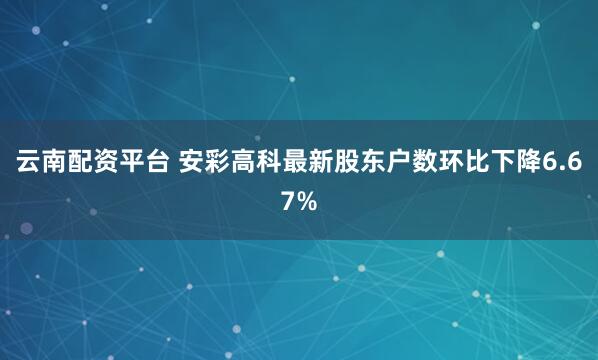云南配资平台 安彩高科最新股东户数环比下降6.67%