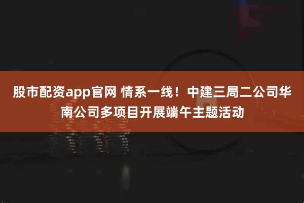 股市配资app官网 情系一线！中建三局二公司华南公司多项目开展端午主题活动