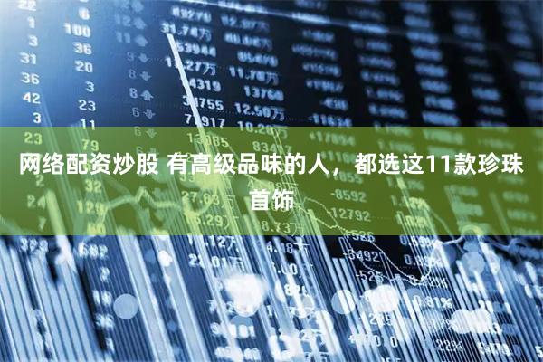 网络配资炒股 有高级品味的人，都选这11款珍珠首饰