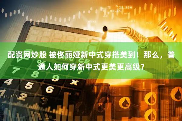配资网炒股 被佟丽娅新中式穿搭美到！那么，普通人如何穿新中式更美更高级？